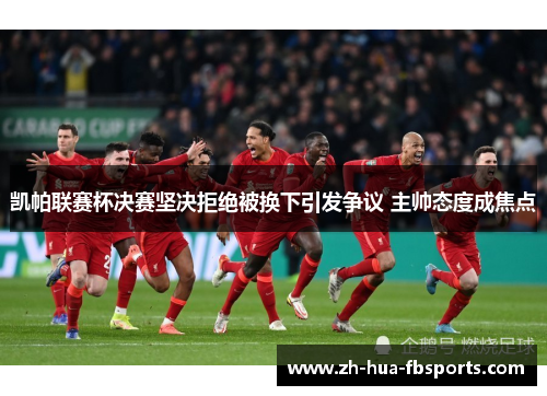 凯帕联赛杯决赛坚决拒绝被换下引发争议 主帅态度成焦点 凯帕联赛杯决赛坚决拒绝被换下引发争议 主帅态度成焦点